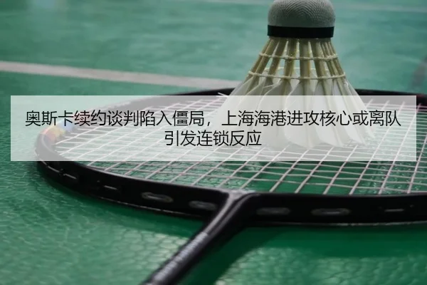 奥斯卡续约谈判陷入僵局，上海海港进攻核心或离队引发连锁反应