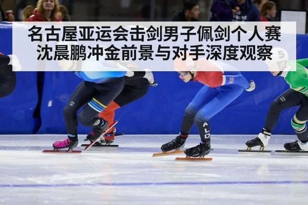 名古屋亚运会击剑男子佩剑个人赛沈晨鹏冲金前景与对手深度观察